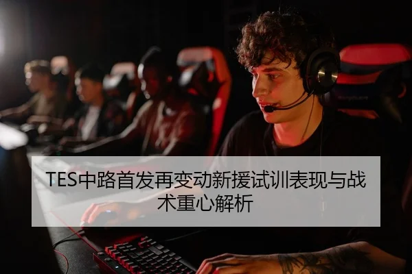TES中路首发再变动新援试训表现与战术重心解析